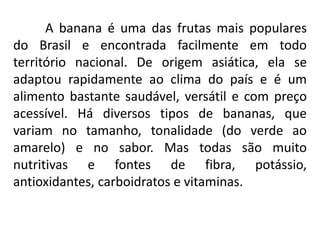 A banana é uma das frutas mais populares
do Brasil e encontrada facilmente em todo
território nacional. De origem asiática, ela se
adaptou rapidamente ao clima do país e é um
alimento bastante saudável, versátil e com preço
acessível. Há diversos tipos de bananas, que
variam no tamanho, tonalidade (do verde ao
amarelo) e no sabor. Mas todas são muito
nutritivas e fontes de fibra, potássio,
antioxidantes, carboidratos e vitaminas.
 