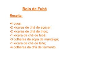 Bolo de Fubá
Receita:
•4 ovos;
•2 xícaras de chá de açúcar;
•2 xícaras de chá de trigo;
•1 xícara de chá de fubá;
•3 colheres de sopa de manteiga;
•1 xícara de chá de leite;
•4 colheres de chá de fermento.
 