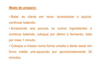 Modo de preparo:
• Bater as claras em neve, acrescentar o açúcar,
continuar batendo.
• Acrescente aos poucos os outros ingredientes e
continue batendo, coloque por último o fermento, bata
por mais 1 minuto.
• Coloque a massa numa forma untada e deixe assar em
forno médio pré-aquecido por aproximadamente 30
minutos.
 