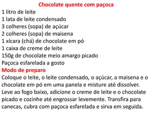 Chocolate quente com paçoca
1 litro de leite
1 lata de leite condensado
3 colheres (sopa) de açúcar
2 colheres (sopa) de maisena
1 xícara (chá) de chocolate em pó
1 caixa de creme de leite
150g de chocolate meio amargo picado
Paçoca esfarelada a gosto
Modo de preparo
Coloque o leite, o leite condensado, o açúcar, a maisena e o
chocolate em pó em uma panela e misture até dissolver.
Leve ao fogo baixo, adicione o creme de leite e o chocolate
picado e cozinhe até engrossar levemente. Transfira para
canecas, cubra com paçoca esfarelada e sirva em seguida.
 
