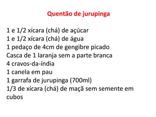 Quentão de jurupinga
1 e 1/2 xícara (chá) de açúcar
1 e 1/2 xícara (chá) de água
1 pedaço de 4cm de gengibre picado
Casca de 1 laranja sem a parte branca
4 cravos-da-índia
1 canela em pau
1 garrafa de jurupinga (700ml)
1/3 de xícara (chá) de maçã sem semente em
cubos
 