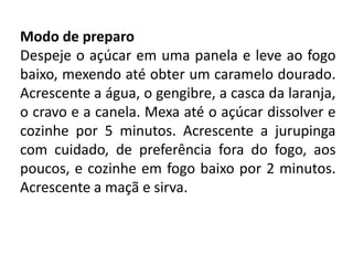 Modo de preparo
Despeje o açúcar em uma panela e leve ao fogo
baixo, mexendo até obter um caramelo dourado.
Acrescente a água, o gengibre, a casca da laranja,
o cravo e a canela. Mexa até o açúcar dissolver e
cozinhe por 5 minutos. Acrescente a jurupinga
com cuidado, de preferência fora do fogo, aos
poucos, e cozinhe em fogo baixo por 2 minutos.
Acrescente a maçã e sirva.
 