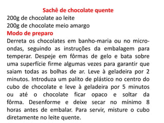 Sachê de chocolate quente
200g de chocolate ao leite
200g de chocolate meio amargo
Modo de preparo
Derreta os chocolates em banho-maria ou no micro-
ondas, seguindo as instruções da embalagem para
temperar. Despeje em fôrmas de gelo e bata sobre
uma superfície firme algumas vezes para garantir que
saiam todas as bolhas de ar. Leve à geladeira por 2
minutos. Introduza um palito de plástico no centro do
cubo de chocolate e leve à geladeira por 5 minutos
ou até o chocolate ficar opaco e soltar da
fôrma. Desenforme e deixe secar no mínimo 8
horas antes de embalar. Para servir, misture o cubo
diretamente no leite quente.
 