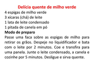 Delícia quente de milho verde
4 espigas de milho verde
3 xícaras (chá) de leite
1 lata de leite condensado
1 pitada de canela em pó
Modo de preparo
Passe uma faca sobre as espigas de milho para
retirar os grãos. Despeje no liquidificador e bata
com o leite por 2 minutos. Coe e transfira para
uma panela. Junte o leite condensado, a canela e
cozinhe por 5 minutos. Desligue e sirva quente.
 