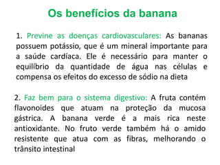 Os benefícios da banana
1. Previne as doenças cardiovasculares: As bananas
possuem potássio, que é um mineral importante para
a saúde cardíaca. Ele é necessário para manter o
equilíbrio da quantidade de água nas células e
compensa os efeitos do excesso de sódio na dieta
2. Faz bem para o sistema digestivo: A fruta contém
flavonoides que atuam na proteção da mucosa
gástrica. A banana verde é a mais rica neste
antioxidante. No fruto verde também há o amido
resistente que atua com as fibras, melhorando o
trânsito intestinal
 