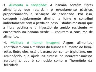 3. Aumenta a saciedade: A banana contém fibras
alimentares que retardam o esvaziamento gástrico,
proporcionando a sensação de saciedade. Por isso,
consumir regularmente diminui a fome e contribui
indiretamente com a perda de peso. Estudos mostram que
a fibra pectina e a ingestão de amido resistente —
encontrado na banana verde — reduzem o consumo de
alimentos.-
4. Melhora o humor Imagem: Alguns alimentos
contribuem com a melhora do humor e aumento do bem-
estar. Entre eles, está a banana por conter triptofano, um
aminoácido que ajuda na síntese do neurotransmissor
serotonina, que é conhecido como o "hormônio da
felicidade.
 