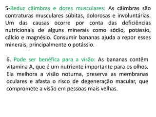 5-Reduz câimbras e dores musculares: As câimbras são
contraturas musculares súbitas, dolorosas e involuntárias.
Um das causas ocorre por conta das deficiências
nutricionais de alguns minerais como sódio, potássio,
cálcio e magnésio. Consumir bananas ajuda a repor esses
minerais, principalmente o potássio.
6. Pode ser benéfica para a visão: As bananas contêm
vitamina A, que é um nutriente importante para os olhos.
Ela melhora a visão noturna, preserva as membranas
oculares e afasta o risco de degeneração macular, que
compromete a visão em pessoas mais velhas.
 