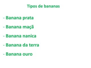 Tipos de bananas
- Banana prata
- Banana maçã
- Banana nanica
- Banana da terra
- Banana ouro
 