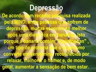 Depressão
De acordo com recente pesquisa realizada
 pela MIND, entre pessoas que sofrem de
  depressão, muitas sentiram-se melhor
  após uma dieta rica em bananas. Isto
 porque a banana contém "trypotophan" ,
   um tipo de proteína que o organismo
converte em serotonina, reconhecida por
  relaxar, melhorar o humor e, de modo
geral, aumentar a sensação de bem estar.
 