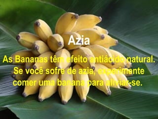 Azia
As Bananas têm efeito antiácido natural.
  Se você sofre de azia, experimente
  comer uma banana para aliviar-se.
 