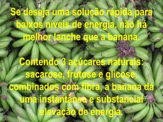 Se deseja uma solução rápida para
 baixos níveis de energia, não há
   melhor lanche que a banana.

  Contendo 3 açúcares naturais:
   sacarose, frutose e glicose,
combinados com fibra, a banana dá
  uma instantânea e substancial
      elevação de energia.
 