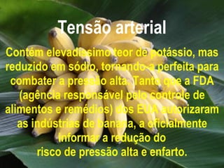 Tensão arterial Contém elevadíssimo teor de potássio, mas reduzido em sódio, tornando-a perfeita para combater a pressão alta. Tanto que a FDA (agência responsável pelo controle de alimentos e remédios) dos EUA autorizaram as indústrias de banana, a oficialmente informar a redução do risco de pressão alta e enfarto. 