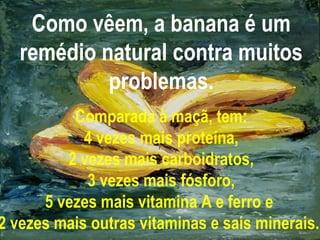 Como vêem, a banana é um
remédio natural contra muitos
problemas.
Comparada à maçã, tem:
4 vezes mais proteína,
2 vezes mais carboidratos,
3 vezes mais fósforo,
5 vezes mais vitamina A e ferro e
2 vezes mais outras vitaminas e sais minerais.
 