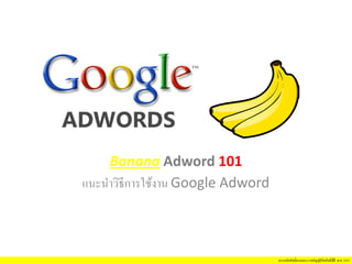 สงวนลิขสิทธิ์ตามพระราชบัญญัติลิขสิทธิ์© พ.ศ. 2537
Banana Adword 101
แนะนําวิธีการใช้งาน Google Adword
 
