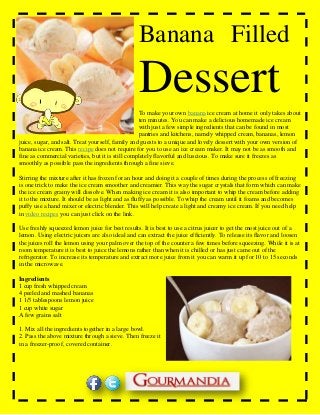 Banana aFilled
DessertTo make your own banana ice cream at home it only takes about
ten minutes. You can make a delicious homemade ice cream
with just a few simple ingredients that can be found in most
pantries and kitchens, namely whipped cream, bananas, lemon
juice, sugar, and salt. Treat yourself, family and guests to a unique and lovely dessert with your own version of
banana ice cream. This recipe does not require for you to use an ice cream maker. It may not be as smooth and
fine as commercial varieties, but it is still completely flavorful and luscious. To make sure it freezes as
smoothly as possible pass the ingredients through a fine sieve.
Stirring the mixture after it has frozen for an hour and doing it a couple of times during the process of freezing
is one trick to make the ice cream smoother and creamier. This way the sugar crystals that form which can make
the ice cream grainy will dissolve. When making ice cream it is also important to whip the cream before adding
it to the mixture. It should be as light and as fluffy as possible. To whip the cream until it foams and becomes
puffy use a hand mixer or electric blender. This will help create a light and creamy ice cream. If you need help
in video recipes you can just click on the link.
Use freshly squeezed lemon juice for best results. It is best to use a citrus juicer to get the most juice out of a
lemon. Using electric juicers are also ideal and can extract the juice efficiently. To release its flavor and loosen
the juices roll the lemon using your palm over the top of the counter a few times before squeezing. While it is at
room temperature it is best to juice the lemons rather than when it is chilled or has just came out of the
refrigerator. To increase its temperature and extract more juice from it you can warm it up for 10 to 15 seconds
in the microwave.
Ingredients
1 cup fresh whipped cream
4 peeled and mashed bananas
1 1/3 tablespoons lemon juice
1 cup white sugar
A few grains salt
1. Mix all the ingredients together in a large bowl.
2. Pass the above mixture through a sieve. Then freeze it
in a freezer-proof, covered container.
 