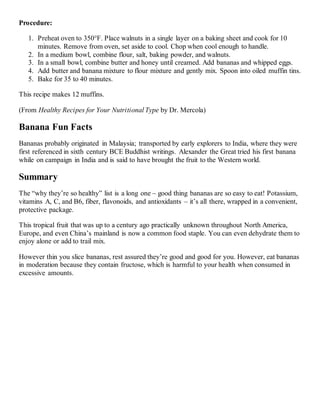 Procedure:
1. Preheat oven to 350°F. Place walnuts in a single layer on a baking sheet and cook for 10
minutes. Remove from oven, set aside to cool. Chop when cool enough to handle.
2. In a medium bowl, combine flour, salt, baking powder, and walnuts.
3. In a small bowl, combine butter and honey until creamed. Add bananas and whipped eggs.
4. Add butter and banana mixture to flour mixture and gently mix. Spoon into oiled muffin tins.
5. Bake for 35 to 40 minutes.
This recipe makes 12 muffins.
(From Healthy Recipes for Your Nutritional Type by Dr. Mercola)
Banana Fun Facts
Bananas probably originated in Malaysia; transported by early explorers to India, where they were
first referenced in sixth century BCE Buddhist writings. Alexander the Great tried his first banana
while on campaign in India and is said to have brought the fruit to the Western world.
Summary
The “why they’re so healthy” list is a long one – good thing bananas are so easy to eat! Potassium,
vitamins A, C, and B6, fiber, flavonoids, and antioxidants – it’s all there, wrapped in a convenient,
protective package.
This tropical fruit that was up to a century ago practically unknown throughout North America,
Europe, and even China’s mainland is now a common food staple. You can even dehydrate them to
enjoy alone or add to trail mix.
However thin you slice bananas, rest assured they’re good and good for you. However, eat bananas
in moderation because they contain fructose, which is harmful to your health when consumed in
excessive amounts.
 