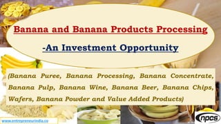 Banana and Banana Products Processing
-An Investment Opportunity
(Banana Puree, Banana Processing, Banana Concentrate,
Banana Pulp, Banana Wine, Banana Beer, Banana Chips,
Wafers, Banana Powder and Value Added Products)
www.entrepreneurindia.co
 
