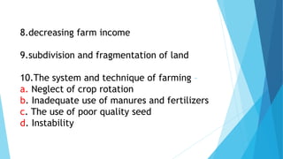 8.decreasing farm income
9.subdivision and fragmentation of land
10.The system and technique of farming –
a. Neglect of crop rotation
b. Inadequate use of manures and fertilizers
c. The use of poor quality seed
d. Instability
 
