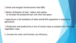 2.Small and marginal farmers(more than 80%)
3.Better Utilization of land , labour and capital.
to increase the production per unit time and space.
4.Agriculture is the backbone of India and 60-65% population is depend on
agriculture.
5.Production and productivity is low of cereal crops as compare the fruits and
vegetables crops.
6. Increase the water and fertilizer use efficiency.
 