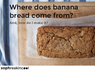 Where does banana
bread come from?
And, how do I make it?
 