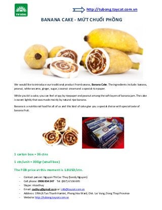 http://tubong.taycat.com.vn

BANANA CAKE - MỨT CHUỐI PHỒNG

We would like to introduce our traditional product from banana, Banana Cake. The ingredients include: banana,
peanut, white sesame, ginger, sugar, coconut cream and a special rice-paper.
While you bit a cake, you can feel crispy by ricepaper and peanut among the soft layers of banana jam. The cake
is sweet lightly that was made mainly by natural ripe banana.
Banana is a nutritional food for all of us and this kind of cake give you a special choice with special taste of
banana fruit.

1 carton box = 36 ctns
1 ctn/unit = 300gr (small box)
The FOB price at this moment is 1.8USD/ctn.
-

Contact person: Nguyen Thi Cac Thuy (Sandy Nguyen)
Cell phone: 0906 834 247 Tel: (067) 6 536 695
Skype: ntcacthuy
Email: cacthuy@gmail.com or info@taycat.com.vn
Address: 374A/6 Tan Thanh Hamlet, Phong Hoa Ward, Dist. Lai Vung, Dong Thap Province
Website: http://tubong.taycat.com.vn

 