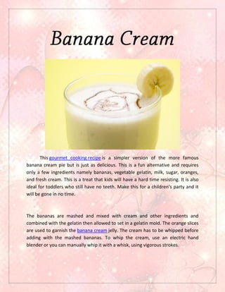 This gourmet cooking recipe is a simpler version of the more famous
banana cream pie but is just as delicious. This is a fun alternative and requires
only a few ingredients namely bananas, vegetable gelatin, milk, sugar, oranges,
and fresh cream. This is a treat that kids will have a hard time resisting. It is also
ideal for toddlers who still have no teeth. Make this for a children’s party and it
will be gone in no time.



The bananas are mashed and mixed with cream and other ingredients and
combined with the gelatin then allowed to set in a gelatin mold. The orange slices
are used to garnish the banana cream jelly. The cream has to be whipped before
adding with the mashed bananas. To whip the cream, use an electric hand
blender or you can manually whip it with a whisk, using vigorous strokes.
 