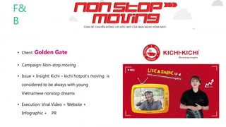• Client: Golden Gate
• Campaign: Non-stop moving
• Issue + Insight: Kichi – kichi hotpot’s moving is
considered to be always with young
Vietnamese nonstop dreams
• Execution: Viral Video + Website +
Infographic + PR
F&
B
 