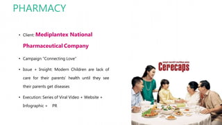 PHARMACY
• Client: Mediplantex National
Pharmaceutical Company
• Campaign “Connecting Love”
• Issue + Insight: Modern Children are lack of
care for their parents’ health until they see
their parents get diseases
• Execution: Series of Viral Video + Website +
Infographic + PR
 