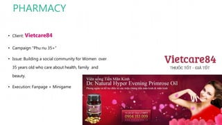 PHARMACY
• Client: Vietcare84
• Campaign “Phu nu 35+”
• Issue: Building a social community for Women over
35 years old who care about health, family and
beauty.
• Execution: Fanpage + Minigame
 
