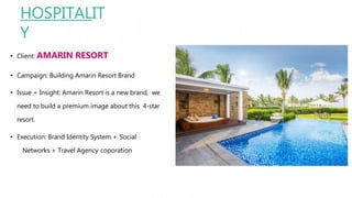 HOSPITALIT
Y
• Client: AMARIN RESORT
• Campaign: Building Amarin Resort Brand
• Issue + Insight: Amarin Resort is a new brand, we
need to build a premium image about this 4-star
resort.
• Execution: Brand Identity System + Social
Networks + Travel Agency coporation
 