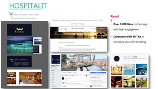HOSPITALIT
YBrand Identity System: Logo, Slogan,
Brochure, Uniform, Brand Items….
Building social network: website, Fanpage, Instagram, G+…with
premium image
Resul
t
• Over 5.000 likes on Fanpage
with high engagement
• Corporate with 30 TAs to
introduce and offer booking
 