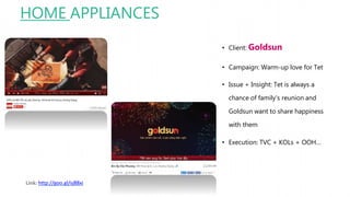 HOME APPLIANCES
• Client: Goldsun
• Campaign: Warm-up love for Tet
• Issue + Insight: Tet is always a
chance of family’s reunion and
Goldsun want to share happiness
with them
• Execution: TVC + KOLs + OOH…
Link: http://goo.gl/sj88xi
 