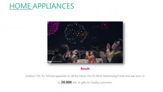 HOME APPLIANCES
Result
Goldsun TVC for Tet had appeared on all the Hanoi, Ho Chi Minh Advertising Frame and was burn in
to 20.000 disc as gifts for loyalty customers.
 