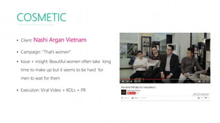 COSMETIC
• Client: Nashi Argan Vietnam
• Campaign: “That’s women”
• Issue + insight: Beautiful women often take long
time to make up but it seems to be hard for
men to wait for them
• Execution: Viral Video + KOLs + PR
 