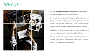 WHY US
▪ We offer BRAND BUILDING ON DIGITAL services with focus
on social media and Facebook brand presence.
▪ We provide the solutions which help spread brand image on
Digital environment including: Content strategy, Visual content,
Creative concepts, Ads optimization... From customer insight,
through creative ideas and development to stirring the buzz.
▪ Established in 2015, we are a team of young, creative and
experienced specialists in Marketing and Social Media.
▪ We have worked with big Vietnamese and international brands
(Golden Gate, Rikkei, Vietnamobile, Nashi Argan, Nuskin,
CFVG…), PR agencies and media houses.
 