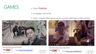 GAMES • Client: Garena
• Campaign: Gamer life
• Issue + Insight: What gamer do to overcome difficulties in life and love
Link: https://goo.gl/5ypsZS
Link: https://goo.gl/NSW4W1
 