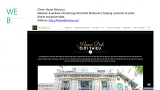 WE
B
Client: Hanoi Delicious
Website: A website introducing Hanoi Deli Restaurant, helping customer to order
dishes and place table.
Address: http://hanoidelicious.vn/
 