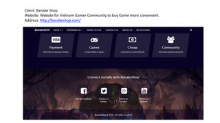 Client: Banake Shop
Website: Website for Vietnam Gamer Community to buy Game more convenient.
Address: http://banakeshop.com/
 