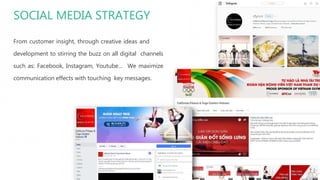 SOCIAL MEDIA STRATEGY
From customer insight, through creative ideas and
development to stirring the buzz on all digital channels
such as: Facebook, Instagram, Youtube… We maximize
communication effects with touching key messages.
 