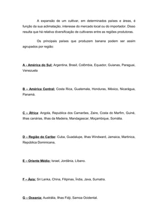 A expansão de um cultivar, em determinados países e áreas, é
função da sua aclimatação, interesse do mercado local ou do importador. Disso
resulta que há relativa diversificação de cultivares entre as regiões produtoras.
Os principais países que produzem banana podem ser assim
agrupados por região:
A - América do Sul: Argentina, Brasil, Colômbia, Equador, Guianas, Paraguai,
Venezuela
B – América Central: Costa Rica, Guatemala, Honduras, México, Nicarágua,
Panamá.
C – África: Angola, Republica dos Camarões, Zaire, Costa do Marfim, Guiné,
Ilhas canárias, Ilhas da Madeira, Mandagascar, Moçambique, Somália.
D – Região do Caribe: Cuba, Guadalupe, Ilhas Windward, Jamaica, Martinica,
República Dominicana,
E – Oriente Médio: Israel, Jordânia, Líbano.
F – Ásia: Sri Lanka, China, Filipinas, Índia, Java, Sumatra.
G – Oceania: Austrália, Ilhas Fidji, Samoa Ocidental.
 