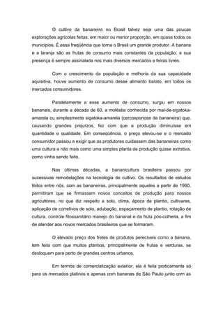O cultivo da bananeira no Brasil talvez seja uma das poucas
explorações agrícolas feitas, em maior ou menor proporção, em quase todos os
municípios. É essa freqüência que torna o Brasil um grande produtor. A banana
e a laranja são as frutas de consumo mais constantes da população, e sua
presença é sempre assinalada nos mais diversos mercados e feiras livres.
Com o crescimento da população e melhoria da sua capacidade
aquisitiva, houve aumento de consumo desse alimento barato, em todos os
mercados consumidores.
Paralelamente a esse aumento de consumo, surgiu em nossos
bananais, durante a década de 60, a moléstia conhecida por mal-de-sigatoka-
amarela ou simplesmente sigatoka-amarela (cercosporiose da bananeira) que,
causando grandes prejuízos, fez com que a produção diminuísse em
quantidade e qualidade. Em conseqüência, o preço elevou-se e o mercado
consumidor passou a exigir que os produtores cuidassem das bananeiras como
uma cultura e não mais como uma simples planta de produção quase extrativa,
como vinha sendo feito.
Nas últimas décadas, a bananicultura brasileira passou por
sucessivas remodelações na tecnologia de cultivo. Os resultados de estudos
feitos entre nós, com as bananeiras, principalmente aqueles a partir de 1960,
permitiram que se firmassem novos conceitos de produção para nossos
agricultores, no que diz respeito a solo, clima, época de plantio, cultivares,
aplicação de corretivos de solo, adubação, espaçamento de plantio, rotação de
cultura, controle fitossanitário manejo do bananal e da fruta pós-colheita, a fim
de atender aos novos mercados brasileiros que se formaram.
O elevado preço dos fretes de produtos perecíveis como a banana,
tem feito com que muitos plantios, principalmente de frutas e verduras, se
desloquem para perto de grandes centros urbanos.
Em termos de comercialização exterior, ela é feita praticamente só
para os mercados platinos e apenas com bananas de São Paulo junto com as
 