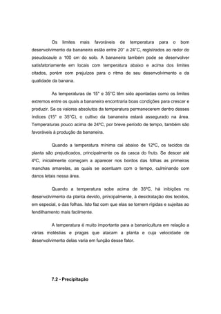 Os limites mais favoráveis de temperatura para o bom
desenvolvimento da bananeira estão entre 20° a 24°C, registrados ao redor do
pseudocaule a 100 cm do solo. A bananeira também pode se desenvolver
satisfatoriamente em locais com temperatura abaixo e acima dos limites
citados, porém com prejuízos para o ritmo de seu desenvolvimento e da
qualidade da banana.
As temperaturas de 15° e 35°C têm sido apontadas como os limites
extremos entre os quais a bananeira encontraria boas condições para crescer e
produzir. Se os valores absolutos da temperatura permanecerem dentro desses
índices (15° e 35°C), o cultivo da bananeira estará assegurado na área.
Temperaturas pouco acima de 24ºC, por breve período de tempo, também são
favoráveis à produção da bananeira.
Quando a temperatura mínima cai abaixo de 12ºC, os tecidos da
planta são prejudicados, principalmente os da casca do fruto. Se descer até
4ºC, inicialmente começam a aparecer nos bordos das folhas as primeiras
manchas amarelas, as quais se acentuam com o tempo, culminando com
danos letais nessa área.
Quando a temperatura sobe acima de 35ºC, há inibições no
desenvolvimento da planta devido, principalmente, à desidratação dos tecidos,
em especial, o das folhas. Isto faz com que elas se tornem rígidas e sujeitas ao
fendilhamento mais facilmente.
A temperatura é muito importante para a bananicultura em relação a
várias moléstias e pragas que atacam a planta e cuja velocidade de
desenvolvimento delas varia em função desse fator.
7.2 - Precipitação
 