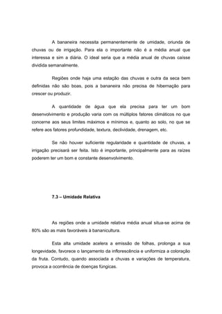 A bananeira necessita permanentemente de umidade, oriunda de
chuvas ou de irrigação. Para ela o importante não é a média anual que
interessa e sim a diária. O ideal seria que a média anual de chuvas caísse
dividida semanalmente.
Regiões onde haja uma estação das chuvas e outra da seca bem
definidas não são boas, pois a bananeira não precisa de hibernação para
crescer ou produzir.
A quantidade de água que ela precisa para ter um bom
desenvolvimento e produção varia com os múltiplos fatores climáticos no que
concerne aos seus limites máximos e mínimos e, quanto ao solo, no que se
refere aos fatores profundidade, textura, declividade, drenagem, etc.
Se não houver suficiente regularidade e quantidade de chuvas, a
irrigação precisará ser feita. Isto é importante, principalmente para as raízes
poderem ter um bom e constante desenvolvimento.
7.3 – Umidade Relativa
As regiões onde a umidade relativa média anual situa-se acima de
80% são as mais favoráveis à bananicultura.
Esta alta umidade acelera a emissão de folhas, prolonga a sua
longevidade, favorece o lançamento da inflorescência e uniformiza a coloração
da fruta. Contudo, quando associada a chuvas e variações de temperatura,
provoca a ocorrência de doenças fúngicas.
 