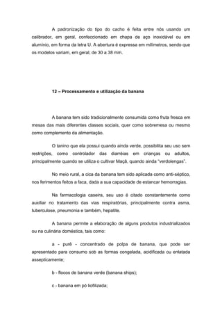 A padronização do tipo do cacho é feita entre nós usando um
calibrador, em geral, confeccionado em chapa de aço inoxidável ou em
alumínio, em forma da letra U. A abertura é expressa em milímetros, sendo que
os modelos variam, em geral, de 30 a 38 mm.
12 – Processamento e utilização da banana
A banana tem sido tradicionalmente consumida como fruta fresca em
mesas das mais diferentes classes sociais, quer como sobremesa ou mesmo
como complemento da alimentação.
O tanino que ela possui quando ainda verde, possibilita seu uso sem
restrições, como controlador das diarréias em crianças ou adultos,
principalmente quando se utiliza o cultivar Maçã, quando ainda “verdolengas”.
No meio rural, a cica da banana tem sido aplicada como anti-séptico,
nos ferimentos feitos a faca, dada a sua capacidade de estancar hemorragias.
Na farmacologia caseira, seu uso é citado constantemente como
auxiliar no tratamento das vias respiratórias, principalmente contra asma,
tuberculose, pneumonia e também, hepatite.
A banana permite a elaboração de alguns produtos industrializados
ou na culinária doméstica, tais como:
a - purê - concentrado de polpa de banana, que pode ser
apresentado para consumo sob as formas congelada, acidificada ou enlatada
assepticamente;
b - flocos de banana verde (banana ships);
c - banana em pó liofilizada;
 