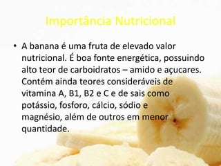 Importância Nutricional
• A banana é uma fruta de elevado valor
nutricional. É boa fonte energética, possuindo
alto teor de carboidratos – amido e açucares.
Contém ainda teores consideráveis de
vitamina A, B1, B2 e C e de sais como
potássio, fosforo, cálcio, sódio e
magnésio, além de outros em menor
quantidade.
 