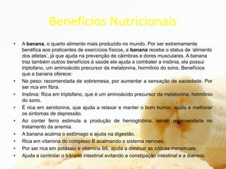 Benefícios Nutricionais
• A banana, o quarto alimento mais produzido no mundo. Por ser extremamente
benéfica aos praticantes de exercícios físicos, a banana recebe o status de ‘alimento
dos atletas’, já que ajuda na prevenção de câimbras e dores musculares. A banana
traz também outros benefícios à saúde ele ajuda a combater a insônia, ela possui
triptofano, um aminoácido precursor da melatonina, hormônio do sono. Benefícios
que a banana oferece:
• No peso: recomendada de sobremesa, por aumentar a sensação de saciedade. Por
ser rica em fibra.
• Insônia: Rica em triptofano, que é um aminoácido precursor da melatonina, hormônio
do sono.
• É rica em serotonina, que ajuda a relaxar e manter o bom humor, ajuda a melhorar
os sintomas de depressão.
• Ao conter ferro estimula a produção de hemoglobina, sendo recomendada no
tratamento da anemia.
• A banana acalma o estômago e ajuda na digestão.
• Rica em vitamina do complexo B acalmando o sistema nervoso.
• Por ser rica em potássio e vitamina B6, ajuda a diminuir as cólicas menstruais.
• Ajuda a controlar o trânsito intestinal evitando a constipação intestinal e a diarreia.
 