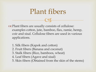 
 Plant fibers are usually consists of cellulose:
examples cotton, jute, bamboo, flax, ramie, hemp,
coir and sisal. Cellulose fibers are used in various
applications.
1. Silk fibers (Kapok and cotton)
2. Fruit fibers (Banana and coconut)
3. Stalk fibers (Rice, bamboos, wheat)
4. Leaf fibers (Agave and sisal)
5. Skin fibers (Obtained from the skin of the stems)
Plant fibers
 