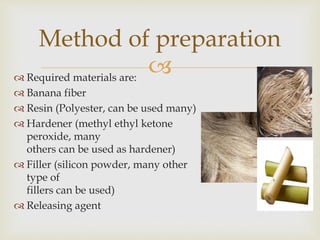  Required materials are:
 Banana fiber
 Resin (Polyester, can be used many)
 Hardener (methyl ethyl ketone
peroxide, many
others can be used as hardener)
 Filler (silicon powder, many other
type of
fillers can be used)
 Releasing agent
Method of preparation
 