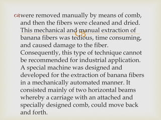 
were removed manually by means of comb,
and then the fibers were cleaned and dried.
This mechanical and manual extraction of
banana fibers was tedious, time consuming,
and caused damage to the fiber.
Consequently, this type of technique cannot
be recommended for industrial application.
A special machine was designed and
developed for the extraction of banana fibers
in a mechanically automated manner. It
consisted mainly of two horizontal beams
whereby a carriage with an attached and
specially designed comb, could move back
and forth.
 