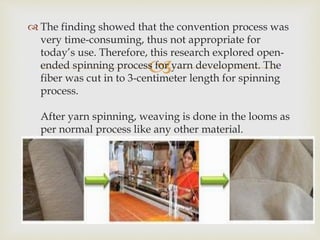 
 The finding showed that the convention process was
very time-consuming, thus not appropriate for
today’s use. Therefore, this research explored open-
ended spinning process for yarn development. The
fiber was cut in to 3-centimeter length for spinning
process.
After yarn spinning, weaving is done in the looms as
per normal process like any other material.
 